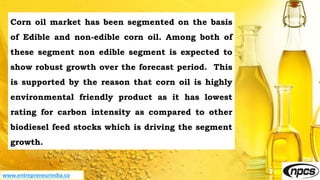 www.entrepreneurindia.co
Corn oil market has been segmented on the basis
of Edible and non-edible corn oil. Among both of
these segment non edible segment is expected to
show robust growth over the forecast period. This
is supported by the reason that corn oil is highly
environmental friendly product as it has lowest
rating for carbon intensity as compared to other
biodiesel feed stocks which is driving the segment
growth.
 