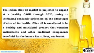 www.entrepreneurindia.co
The Indian olive oil market is projected to expand
at a healthy CAGR through 2020, owing to
increasing consumer awareness on the advantages
of olive oil for health. Olive oil is considered to be
a healthy and nutritional product that contains
antioxidants and other medicinal components
beneficial for the human heart, liver, and breast.
 