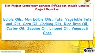 Niir Project Consultancy Services (NPCS) can provide Detailed
Project Report on
Edible Oils, Non Edible Oils, Fats, Vegetable Fats
and Oils, Corn Oil, Cooking Oils, Rice Bran Oil,
Castor Oil, Sesame Oil, Linseed Oil, Vanaspati
Ghee
www.entrepreneurindia.co
 