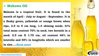 www.entrepreneurindia.co
 Mahuwa Oil
Mahuwa is a tropical fruit. It is found in the
month of April - July or August - September. It is
a fleshy green, yellowish or orange brown when
ripe, 2.5 to 5 cm long, 1-4 shining seeds. It?s
total mass content 70% in seed, two kernels in a
seed. 2.5 cm X 1.75 cm, oil content 46% in
latatolia and 55% in longitolia which are smaller
in size.….Read more
 