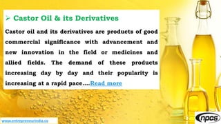 www.entrepreneurindia.co
 Castor Oil & its Derivatives
Castor oil and its derivatives are products of good
commercial significance with advancement and
new innovation in the field or medicines and
allied fields. The demand of these products
increasing day by day and their popularity is
increasing at a rapid pace….Read more
 