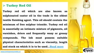 www.entrepreneurindia.co
 Turkey Red Oil
Turkey red oil which are also known as
sulphonated castor oil in the trade is the oldest
textile finishing agent. This oil should contain the
minimum of free sulphur trioxide. Turkey red oil
is essentially an intimate mixture of pigments, oil
varnishes, driers and frequently waxy or greasy
compounds. The ink must possess suitable
physical characteristics such as viscosity, length
and stock on which it is to be used…Read more
 