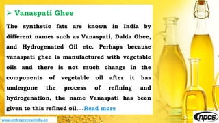 www.entrepreneurindia.co
 Vanaspati Ghee
The synthetic fats are known in India by
different names such as Vanaspati, Dalda Ghee,
and Hydrogenated Oil etc. Perhaps because
vanaspati ghee is manufactured with vegetable
oils and there is not much change in the
components of vegetable oil after it has
undergone the process of refining and
hydrogenation, the name Vanaspati has been
given to this refined oil….Read more
 