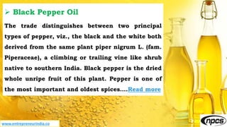 www.entrepreneurindia.co
 Black Pepper Oil
The trade distinguishes between two principal
types of pepper, viz., the black and the white both
derived from the same plant piper nigrum L. (fam.
Piperaceae), a climbing or trailing vine like shrub
native to southern India. Black pepper is the dried
whole unripe fruit of this plant. Pepper is one of
the most important and oldest spices….Read more
 