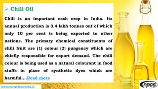 www.entrepreneurindia.co
 Chili Oil
Chili is an important cash crop in India. Its
annual production is 8.4 lakh tonnes out of which
only 10 per cent is being exported to other
nations. The primary chemical constituents of
chili fruit are (1) colour (2) pungency which are
chiefly responsible for export demand. The chili
colour is being used as a natural colourant in food
stuffs in place of synthetic dyes which are
harmful….Read more
 