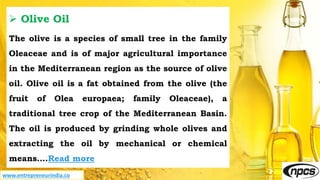 www.entrepreneurindia.co
 Olive Oil
The olive is a species of small tree in the family
Oleaceae and is of major agricultural importance
in the Mediterranean region as the source of olive
oil. Olive oil is a fat obtained from the olive (the
fruit of Olea europaea; family Oleaceae), a
traditional tree crop of the Mediterranean Basin.
The oil is produced by grinding whole olives and
extracting the oil by mechanical or chemical
means….Read more
 