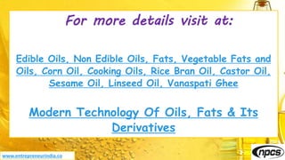 For more details visit at:
Edible Oils, Non Edible Oils, Fats, Vegetable Fats and
Oils, Corn Oil, Cooking Oils, Rice Bran Oil, Castor Oil,
Sesame Oil, Linseed Oil, Vanaspati Ghee
Modern Technology Of Oils, Fats & Its
Derivatives
www.entrepreneurindia.co
 