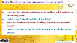 Major Queries/Questions Answered in our Report?
www.entrepreneurindia.co
1. How has the industry performed so far and how will it perform in
the coming years?
2. What is the Project Feasibility of the Plant?
3. What are the requirements of Working Capital for setting up the
plant?
4. What is the structure of the industry and who are the key/major
players?
 