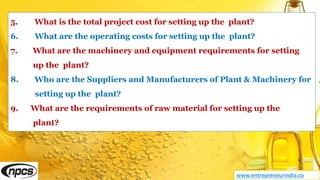 5. What is the total project cost for setting up the plant?
6. What are the operating costs for setting up the plant?
7. What are the machinery and equipment requirements for setting
up the plant?
8. Who are the Suppliers and Manufacturers of Plant & Machinery for
setting up the plant?
9. What are the requirements of raw material for setting up the
plant?
www.entrepreneurindia.co
 