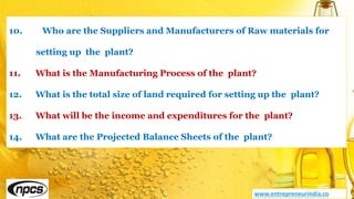 www.entrepreneurindia.co
10. Who are the Suppliers and Manufacturers of Raw materials for
setting up the plant?
11. What is the Manufacturing Process of the plant?
12. What is the total size of land required for setting up the plant?
13. What will be the income and expenditures for the plant?
14. What are the Projected Balance Sheets of the plant?
 