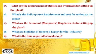 www.entrepreneurindia.co
15. What are the requirement of utilities and overheads for setting up
the plant?
16. What is the Built up Area Requirement and cost for setting up the
plant?
17. What are the Personnel (Manpower) Requirements for setting up
the plant?
18. What are Statistics of Import & Export for the Industry?
19. What is the time required to break-even?
 