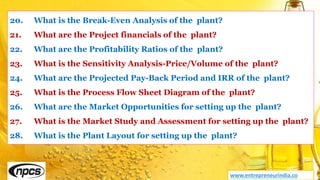 20. What is the Break-Even Analysis of the plant?
21. What are the Project financials of the plant?
22. What are the Profitability Ratios of the plant?
23. What is the Sensitivity Analysis-Price/Volume of the plant?
24. What are the Projected Pay-Back Period and IRR of the plant?
25. What is the Process Flow Sheet Diagram of the plant?
26. What are the Market Opportunities for setting up the plant?
27. What is the Market Study and Assessment for setting up the plant?
28. What is the Plant Layout for setting up the plant?
www.entrepreneurindia.co
 