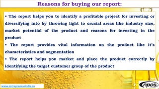 Reasons for buying our report:
• The report helps you to identify a profitable project for investing or
diversifying into by throwing light to crucial areas like industry size,
market potential of the product and reasons for investing in the
product
• The report provides vital information on the product like it’s
characteristics and segmentation
• The report helps you market and place the product correctly by
identifying the target customer group of the product
www.entrepreneurindia.co
 