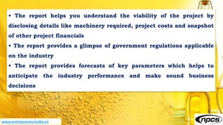• The report helps you understand the viability of the project by
disclosing details like machinery required, project costs and snapshot
of other project financials
• The report provides a glimpse of government regulations applicable
on the industry
• The report provides forecasts of key parameters which helps to
anticipate the industry performance and make sound business
decisions
www.entrepreneurindia.co
 