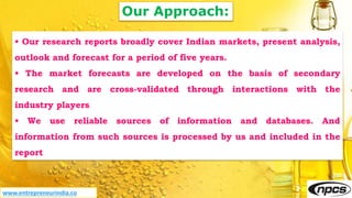 Our Approach:
• Our research reports broadly cover Indian markets, present analysis,
outlook and forecast for a period of five years.
• The market forecasts are developed on the basis of secondary
research and are cross-validated through interactions with the
industry players
• We use reliable sources of information and databases. And
information from such sources is processed by us and included in the
report
www.entrepreneurindia.co
 