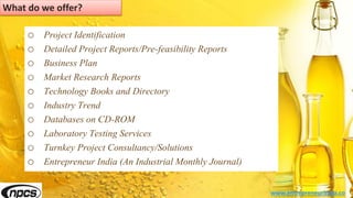 o Project Identification
o Detailed Project Reports/Pre-feasibility Reports
o Business Plan
o Market Research Reports
o Technology Books and Directory
o Industry Trend
o Databases on CD-ROM
o Laboratory Testing Services
o Turnkey Project Consultancy/Solutions
o Entrepreneur India (An Industrial Monthly Journal)
www.entrepreneurindia.co
What do we offer?
 