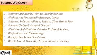 Sectors We Cover
o Ayurvedic And Herbal Medicines, Herbal Cosmetics
o Alcoholic And Non Alcoholic Beverages, Drinks
o Adhesives, Industrial Adhesive, Sealants, Glues, Gum & Resin
o Activated Carbon & Activated Charcoal
o Aluminium And Aluminium Extrusion Profiles & Sections,
o Bio-fertilizers And Biotechnology
o Breakfast Snacks And Cereal Food
o Bicycle Tyres & Tubes, Bicycle Parts, Bicycle Assembling
www.entrepreneurindia.co
 