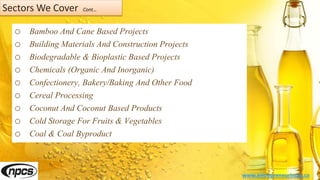 Sectors We Cover Cont…
o Bamboo And Cane Based Projects
o Building Materials And Construction Projects
o Biodegradable & Bioplastic Based Projects
o Chemicals (Organic And Inorganic)
o Confectionery, Bakery/Baking And Other Food
o Cereal Processing
o Coconut And Coconut Based Products
o Cold Storage For Fruits & Vegetables
o Coal & Coal Byproduct
www.entrepreneurindia.co
 