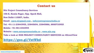 Contact us
Niir Project Consultancy Services
106-E, Kamla Nagar, Opp. Spark Mall,
New Delhi-110007, India.
Email: npcs.ei@gmail.com , info@entrepreneurindia.co
Tel: +91-11-23843955, 23845654, 23845886, 8800733955
Mobile: +91-9811043595
Website : www.entrepreneurindia.co , www.niir.org
Take a look at NIIR PROJECT CONSULTANCY SERVICES on #StreetView
https://goo.gl/VstWkd
www.entrepreneurindia.co
 