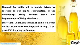www.entrepreneurindia.co
Demand for edible oil is mainly driven by
increase in per capita consumption of the
commodity, rising income levels and
improvement of living standards.
More than 14 million tonnes of edible oil worth
Rs 64,396.49 crore was imported during OY (oil
year) FY15 ending in October.
 