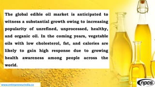 www.entrepreneurindia.co
The global edible oil market is anticipated to
witness a substantial growth owing to increasing
popularity of unrefined, unprocessed, healthy,
and organic oil. In the coming years, vegetable
oils with low cholesterol, fat, and calories are
likely to gain high response due to growing
health awareness among people across the
world.
 