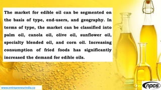 www.entrepreneurindia.co
The market for edible oil can be segmented on
the basis of type, end-users, and geography. In
terms of type, the market can be classified into
palm oil, canola oil, olive oil, sunflower oil,
specialty blended oil, and corn oil. Increasing
consumption of fried foods has significantly
increased the demand for edible oils.
 