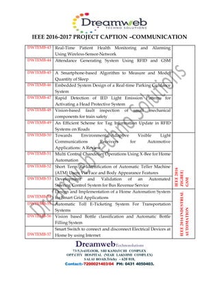 IEEE 2016-2017 PROJECT CAPTION –COMMUNICATION
DreamwebTechnosolutions
73/5,3rdFLOOR, SRI KAMATCHI COMPLEX
OPP.CITY HOSPITAL (NEAR LAKSHMI COMPLEX)
SALAI ROAD,Trichy - 620 018,
Contact:-7200021403/04 PH: 0431 4050403.
DWTEMB-43 Real-Time Patient Health Monitoring and Alarming
Using Wireless-Sensor-Network
DWTEMB-44 Attendance Generating System Using RFID and GSM
DWTEMB-45 A Smartphone-based Algorithm to Measure and Model
Quantity of Sleep
DWTEMB-46 Embedded System Design of a Real-time Parking Guidance
System
DWTEMB-47 Rapid Detection of IED Light Emission Patterns for
Activating a Head Protective System
DWTEMB-48 Vision-based fault inspection of small mechanical
components for train safety
DWTEMB-49 An Efficient Scheme for Tag Information Update in RFID
Systems on Roads
DWTEMB-50 Towards Environmental-Adaptive Visible Light
Communications Receivers for Automotive
Applications: A Review
IEEE2016
ZIGBEE|
GSM
DWTEMB-51 Multi Control Chandelier Operations Using X-Bee for Home
Automation
DWTEMB-52 Short Term Re-Identification of Automatic Teller Machine
(ATM) Users Via Face and Body Appearance Features
DWTEMB-53 Development and Validation of an Automated
Steering Control System for Bus Revenue Service
DWTEMB-54
Design and Implementation of a Home Automation System
for Smart Grid Applications
IEEE2016INDUSTRIAL
AUTOMATION
DWTEMB-55 Automatic Toll E-Ticketing System For Transportation
Systems
DWTEMB-56 Vision based Bottle classification and Automatic Bottle
Filling System
DWTEMB-57
Smart Switch to connect and disconnect Electrical Devices at
Home by using Internet
 