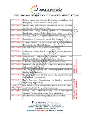 IEEE 2016-2017 PROJECT CAPTION –COMMUNICATION
DreamwebTechnosolutions
73/5,3rdFLOOR, SRI KAMATCHI COMPLEX
OPP.CITY HOSPITAL (NEAR LAKSHMI COMPLEX)
SALAI ROAD,Trichy - 620 018,
Contact:-7200021403/04 PH: 0431 4050403.
DWTEMB-58 Robotic Automated External Defibrillator Ambulance for
Emergency Medical Service in Smart Cities
DWTEMB-59 Development and testing of an automatic remote condition
monitoring system for train wheels
DWTEMB-60 Photovoltaic Energy Sharing System in a Multifamily
Residential House to Reduce Total Energy Costs
DWTEMB-61 Yawning Detection Using Embedded Smart Cameras
DWTEMB-62 Radar Signal Processing for Elderly Fall Detection
DWTEMB-63 A Smart Helmet for Air Quality and Hazardous Event
Detection for the Mining Industry
DWTEMB-64 The (r)evolution of toll collection technology
DWTEMB-65 A Computer Vision Based Vehicle Detection and Counting
System .
DWTEMB-66 Configurable ZigBee-based Control System for
People with Multiple Disabilities in Smart Homes.
IEEE2016
ZIGBEE|GPS|CAN
DWTEMB-67 A Mobile ZigBee Module in a Traffic Control System .
DWTEMB-68 Coexistence of ZigBee-based WBAN and Wi-Fi for Health
Tele monitoring Systems .
DWTEMB-69 The Design of Building Fire Monitoring System Based on
ZigBee Wi-Fi Networks .
DWTEMB-70 Intuitive Control on Electric Devices by Smartphones for
Smart Home Environments
IEEE2016INTELLIGENT
TRANSPORTSYSTEM
DWTEMB-71 Early Scavenger Dimensioning in Wireless Industrial
Monitoring Applications
DWTEMB-72
Air Sniffer: A Smartphone-Based Sensor System for Body
Area Climate and Air Quality Monitoring
DWTEMB-73 Sensing and Decision-Making in Cyber-Physical
Systems: The Case of Structural Event Monitoring
DWTEMB-74 Smartphone Enabled Intelligent Surveillance System
 