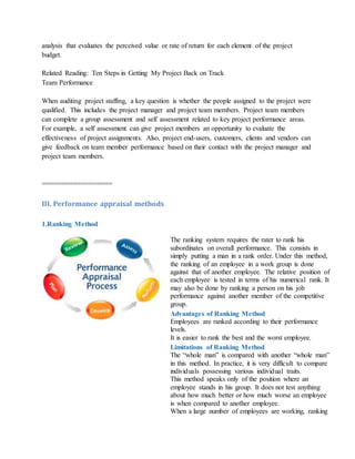 analysis that evaluates the perceived value or rate of return for each element of the project
budget.
Related Reading: Ten Steps in Getting My Project Back on Track
Team Performance
When auditing project staffing, a key question is whether the people assigned to the project were
qualified. This includes the project manager and project team members. Project team members
can complete a group assessment and self assessment related to key project performance areas.
For example, a self assessment can give project members an opportunity to evaluate the
effectiveness of project assignments. Also, project end-users, customers, clients and vendors can
give feedback on team member performance based on their contact with the project manager and
project team members.
==================
III. Performance appraisal methods
1.Ranking Method
The ranking system requires the rater to rank his
subordinates on overall performance. This consists in
simply putting a man in a rank order. Under this method,
the ranking of an employee in a work group is done
against that of another employee. The relative position of
each employee is tested in terms of his numerical rank. It
may also be done by ranking a person on his job
performance against another member of the competitive
group.
Advantages of Ranking Method
i. Employees are ranked according to their performance
levels.
ii. It is easier to rank the best and the worst employee.
Limitations of Ranking Method
i. The “whole man” is compared with another “whole man”
in this method. In practice, it is very difficult to compare
individuals possessing various individual traits.
ii. This method speaks only of the position where an
employee stands in his group. It does not test anything
about how much better or how much worse an employee
is when compared to another employee.
iii. When a large number of employees are working, ranking
 