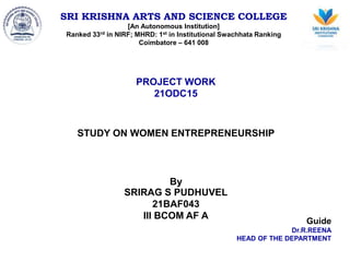 SRI KRISHNA ARTS AND SCIENCE COLLEGE
[An Autonomous Institution]
Ranked 33rd in NIRF; MHRD: 1st in Institutional Swachhata Ranking
Coimbatore – 641 008
PROJECT WORK
21ODC15
STUDY ON WOMEN ENTREPRENEURSHIP
By
SRIRAG S PUDHUVEL
21BAF043
III BCOM AF A
Guide
Dr.R.REENA
HEAD OF THE DEPARTMENT
 