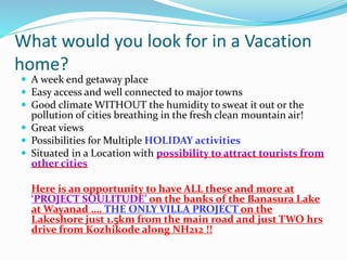 What would you look for in a Vacation
home?
 A week end getaway place
 Easy access and well connected to major towns
 Good climate WITHOUT the humidity to sweat it out or the
pollution of cities breathing in the fresh clean mountain air!
 Great views
 Possibilities for Multiple HOLIDAY activities
 Situated in a Location with possibility to attract tourists from
other cities
Here is an opportunity to have ALL these and more at
‘PROJECT SOULITUDE’ on the banks of the Banasura Lake
at Wayanad …. THE ONLY VILLA PROJECT on the
Lakeshore just 1.5km from the main road and just TWO hrs
drive from Kozhikode along NH212 !!
 