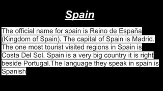 Spain
The official name for spain is Reino de España
(Kingdom of Spain). The capital of Spain is Madrid.
The one most tourist visited regions in Spain is
Costa Del Sol. Spain is a very big country it is right
beside Portugal.The language they speak in spain is
Spanish

 