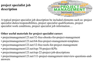 project specialist job 
description 
A typical project specialist job description be included elements such as: project 
specialist duties/responsibilities, project specialist qualifications, project 
specialist work conditions, project specialist job information… 
Other useful materials for project specialist career: 
• projectmanagement123.net/32-free-ebooks-for-project-management 
• projectmanagement123.net/64-free-project-management-templates 
• projectmanagement123.net/12-free-tools-for-project-management 
• projectmanagement123.net/top-70-project-KPIs 
• projectmanagement123.net/top-22-project-job-descriptions 
• projectmanagement123.net/111-project-management-interview-questions-and-answers 
 