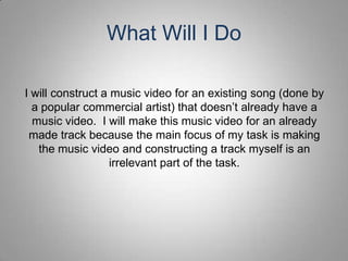 What Will I Do

I will construct a music video for an existing song (done by
  a popular commercial artist) that doesn’t already have a
  music video. I will make this music video for an already
 made track because the main focus of my task is making
   the music video and constructing a track myself is an
                   irrelevant part of the task.
 
