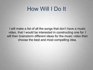 How Will I Do It


 I will make a list of all the songs that don’t have a music
 video, that I would be interested in constructing one for. I
will then brainstorm different ideas for the music video then
         choose the best and most compelling idea.
 