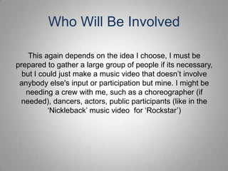 Who Will Be Involved

    This again depends on the idea I choose, I must be
prepared to gather a large group of people if its necessary,
  but I could just make a music video that doesn’t involve
 anybody else's input or participation but mine. I might be
   needing a crew with me, such as a choreographer (if
 needed), dancers, actors, public participants (like in the
          ‘Nickleback’ music video for ‘Rockstar’)
 