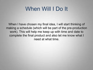 When Will I Do It

 When I have chosen my final idea, I will start thinking of
making a schedule (which will be part of the pre-production
  work). This will help me keep up with time and date to
 complete the final product and also let me know what I
                     need at what time.
 