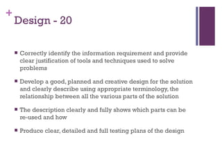 Design - 20 Correctly identify the information requirement and provide clear justification of tools and techniques used to solve problems Develop a good, planned and creative design for the solution and clearly describe using appropriate terminology, the relationship between all the various parts of the solution The description clearly and fully shows which parts can be re-used and how Produce clear, detailed and full testing plans of the design  