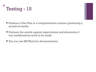 Testing - 15 Produce a Test Plan in a comprehensive manner producing a record of results Evaluate the results against expectations and determine if any modifications need to be made You can use MS Word for documentation 