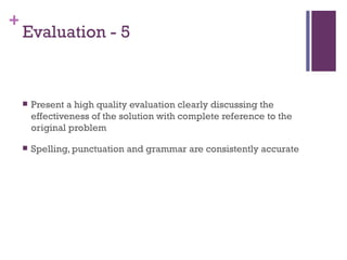 Evaluation - 5 Present a high quality evaluation clearly discussing the effectiveness of the solution with complete reference to the original problem Spelling, punctuation and grammar are consistently accurate 