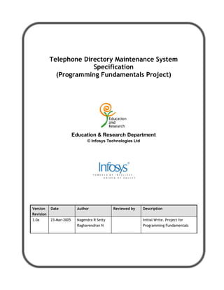 Telephone Directory Maintenance System
                        Specification
             (Programming Fundamentals Project)




                         Education  Research Department
                                © Infosys Technologies Ltd




Version    Date            Author             Reviewed by    Description
Revision
3.0a       23-Mar-2005     Nagendra R Setty                  Initial Write. Project for
                           Raghavendran N                    Programming Fundamentals
 