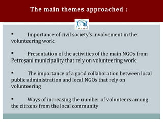 The main themes approached :


       Importance of civil society’s involvement in the
volunteering work



      Presentation of the activities of the main NGOs from
Petroşani municipality that rely on volunteering work



       The importance of a good collaboration between local
public administration and local NGOs that rely on


volunteering

        Ways of increasing the number of volunteers among
the citizens from the local community

 