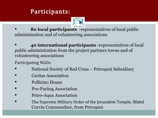 Participants:

      80 local participants -representatives of local public
administration and of volunteering associations

       40 international participants -representatives of local
public administration from the project partners towns and of

Participating NGOs:
volunteering associations

        National Society of Red Cross – Petroşani Subsidiary
        Caritas Association
        Pollicino House
        Pro-Parâng Association
        Petro-Aqua Association
        The Supreme Military Order of the Jerusalem Temple, Matei
         Corvin Commandeer, from Petroşani
 