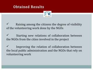 Obtained Results



        Raising among the citizens the degree of visibility
of the volunteering work done by the NGOs



      Starting new relations of collaboration between
the NGOs from the cities involved in the project



        Improving the relation of collaboration between
the local public administration and the NGOs that rely on


volunteering work
 
