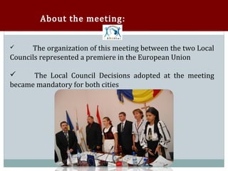 About the meeting:


      The organization of this meeting between the two Local
Councils represented a premiere in the European Union





      The Local Council Decisions adopted at the meeting
became mandatory for both cities

 