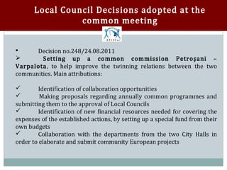 Local Council Decisions adopted at the
                 common meeting


      Decision no.248/24.08.2011
        Setting up a common commission Petroşani –


Varpalota, to help improve the twinning relations between the two


communities. Main attributions:

        Identification of collaboration opportunities
         Making proposals regarding annually common programmes and


submitting them to the approval of Local Councils


        Identification of new financial resources needed for covering the
expenses of the established actions, by setting up a special fund from their


own budgets
        Collaboration with the departments from the two City Halls in
order to elaborate and submit community European projects

 