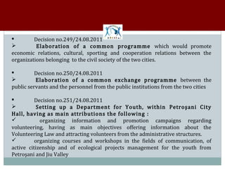 Decision no.249/24.08.2011
          Elaboration of a common programme which would promote


economic relations, cultural, sporting and cooperation relations between the


organizations belonging to the civil society of the two cities.

          Decision no.250/24.08.2011
          Elaboration of a common exchange programme between the


public servants and the personnel from the public institutions from the two cities



          Decision no.251/24.08.2011
           Setting up a Department for Youth, within Petroşani City


Hall, having as main attributions the following :


            organizing information and promotion campaigns regarding
volunteering, having as main objectives offering information about the


Volunteering Law and attracting volunteers from the administrative structures.
          organizing courses and workshops in the fields of communication, of
active citizenship and of ecological projects management for the youth from


Petroşani and Jiu Valley
 