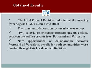 Obtained Results



       The Local Council Decisions adopted at the meeting
from August 24, 2011, came into effect


       The common collaboration commission was set up
       Two experience exchange programmes took place,


between the public servants from Petrosani and Varpalota


       New opportunities of collaboration between
Petrosani ad Varpalota, benefic for both communities, were


created through this Local Council Decisions
 