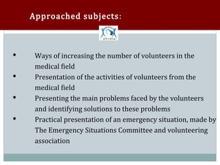 Approached subjects:



     Ways of increasing the number of volunteers in the
     medical field



     Presentation of the activities of volunteers from the
     medical field



     Presenting the main problems faced by the volunteers
     and identifying solutions to these problems



     Practical presentation of an emergency situation, made by
     The Emergency Situations Committee and volunteering



     association
 