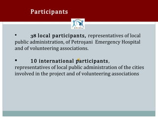 Participants


       38 local participants, representatives of local
public administration, of Petroşani Emergency Hospital



and of volunteering associations.

       10 international participants ,
representatives of local public administration of the cities


involved in the project and of volunteering associations
 